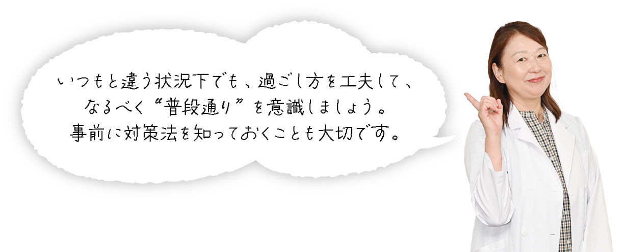 いつもと違う状況下でも、過ごし方を工夫して、なるべく“普段通り”を意識しましょう。事前に対策法を知っておくことも大切です。