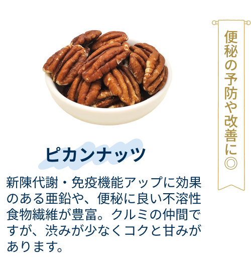 ピカンナッツ：新陳代謝・免疫機能アップに効果のある亜鉛や、便秘に良い不溶性食物繊維が豊富。クルミの仲間ですが、渋みが少なくコクと甘みがあります。