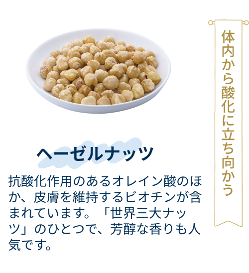ヘーゼルナッツ：抗酸化作用のあるオレイン酸のほか、皮膚を維持するビオチンが含まれています。「世界三大ナッツ」のひとつで、芳醇な香りも人気です。
