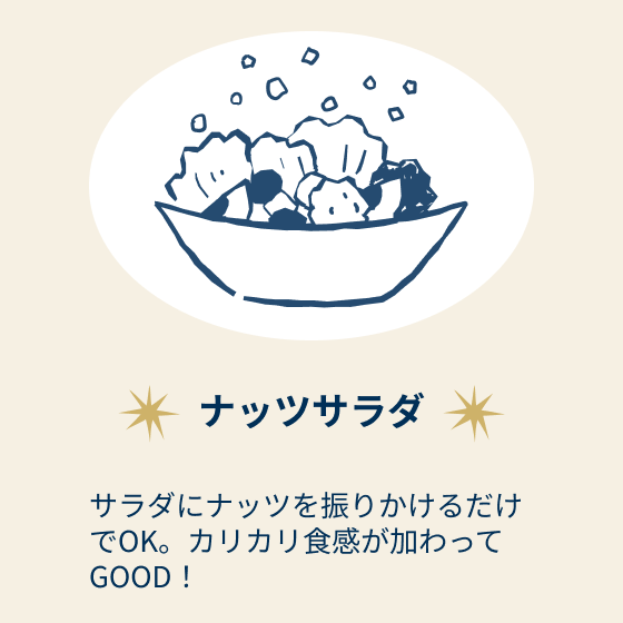 ナッツサラダ：サラダにナッツを振りかけるだけでOK。カリカリ食感が加わってGOOD！
